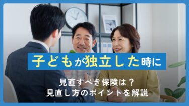 子どもが独立した時に見直すべき保険は？見直し方のポイントを解説